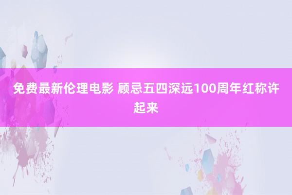 免费最新伦理电影 顾忌五四深远100周年红称许起来