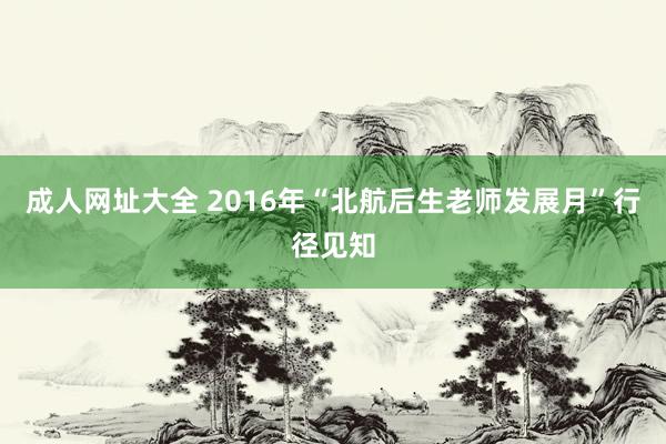 成人网址大全 2016年“北航后生老师发展月”行径见知