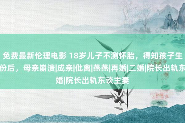 免费最新伦理电影 18岁儿子不测怀胎，得知孩子生父的身份后，母亲崩溃|成亲|仳离|燕燕|再婚|二婚|院长出轨东谈主妻