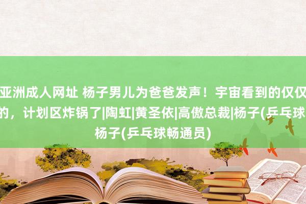 亚洲成人网址 杨子男儿为爸爸发声！宇宙看到的仅仅单方面的，计划区炸锅了|陶虹|黄圣依|高傲总裁|杨子(乒乓球畅通员)