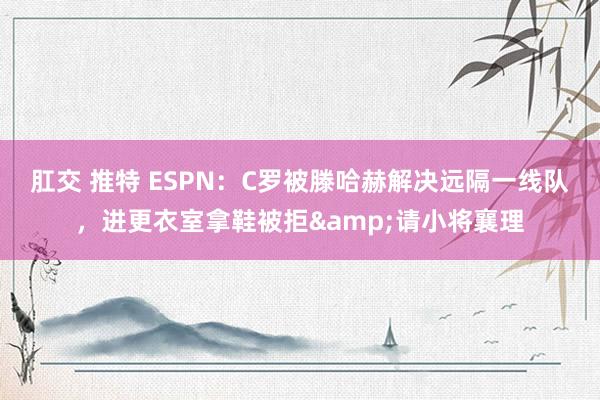 肛交 推特 ESPN：C罗被滕哈赫解决远隔一线队，进更衣室拿鞋被拒&请小将襄理