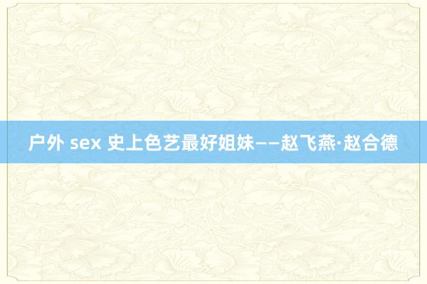 户外 sex 史上色艺最好姐妹——赵飞燕·赵合德