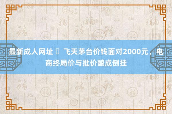 最新成人网址 ​飞天茅台价钱面对2000元，电商终局价与批价酿成倒挂