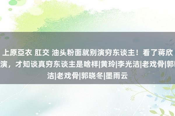 上原亞衣 肛交 油头粉面就别演穷东谈主！看了蒋欣、闫妮的扮演，才知谈真穷东谈主是啥样|黄玲|李光洁|老戏骨|郭晓冬|墨雨云