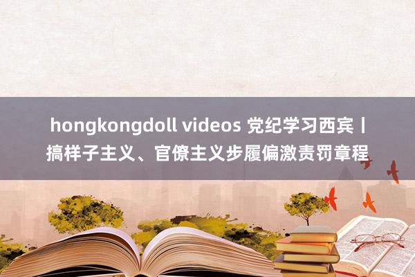 hongkongdoll videos 党纪学习西宾丨搞样子主义、官僚主义步履偏激责罚章程