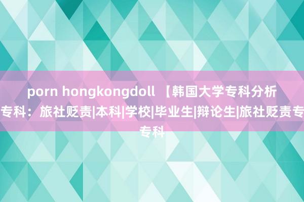 porn hongkongdoll 【韩国大学专科分析】专科：旅社贬责|本科|学校|毕业生|辩论生|旅社贬责专科