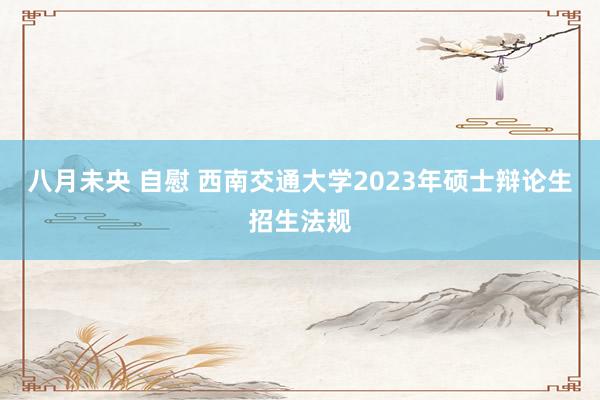 八月未央 自慰 西南交通大学2023年硕士辩论生招生法规