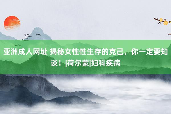 亚洲成人网址 揭秘女性性生存的克己，你一定要知谈！|荷尔蒙|妇科疾病