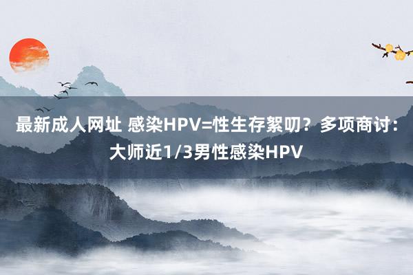 最新成人网址 感染HPV=性生存絮叨？多项商讨：大师近1/3男性感染HPV