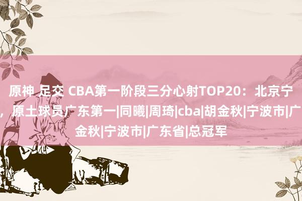 原神 足交 CBA第一阶段三分心射TOP20：北京宁波外助恐怖，原土球员广东第一|同曦|周琦|cba|胡金秋|宁波市|广东省|总冠军