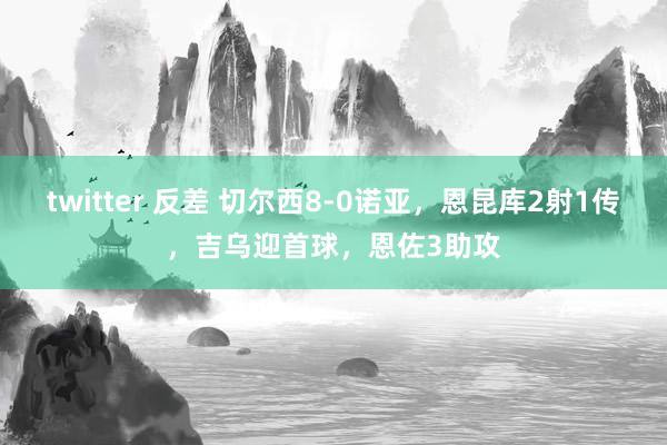 twitter 反差 切尔西8-0诺亚，恩昆库2射1传，吉乌迎首球，恩佐3助攻