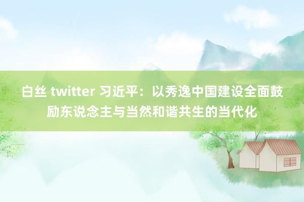 白丝 twitter 习近平：以秀逸中国建设全面鼓励东说念主与当然和谐共生的当代化