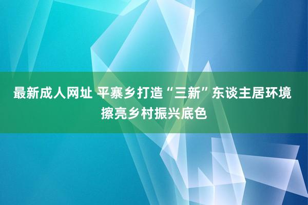 最新成人网址 平寨乡打造“三新”东谈主居环境 擦亮乡村振兴底色