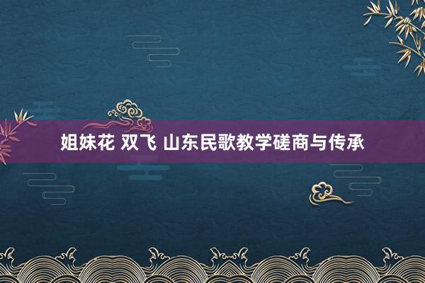 姐妹花 双飞 山东民歌教学磋商与传承