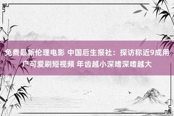 免费最新伦理电影 中国后生报社：探访称近9成用户可爱刷短视频 年齿越小深嗜深嗜越大