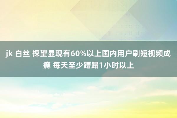 jk 白丝 探望显现有60%以上国内用户刷短视频成瘾 每天至少蹧蹋1小时以上