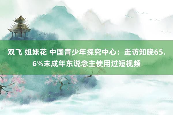 双飞 姐妹花 中国青少年探究中心：走访知晓65.6%未成年东说念主使用过短视频