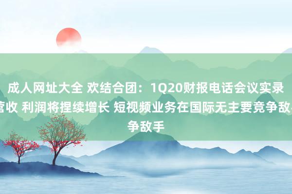 成人网址大全 欢结合团：1Q20财报电话会议实录 营收 利润将捏续增长 短视频业务在国际无主要竞争敌手