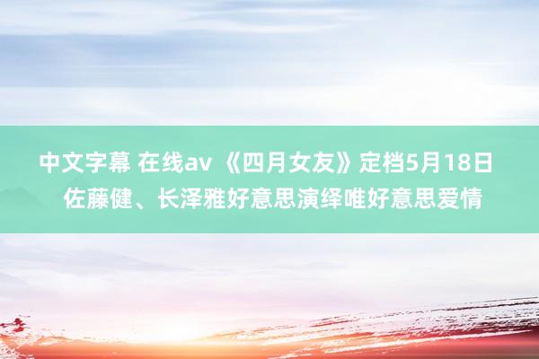 中文字幕 在线av 《四月女友》定档5月18日  佐藤健、长泽雅好意思演绎唯好意思爱情