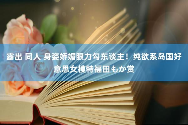 露出 同人 身姿娇媚眼力勾东谈主！纯欲系岛国好意思女模特福田もか赏