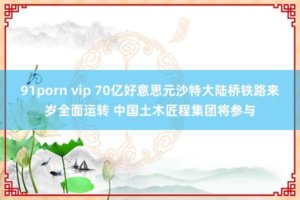 91porn vip 70亿好意思元沙特大陆桥铁路来岁全面运转 中国土木匠程集团将参与