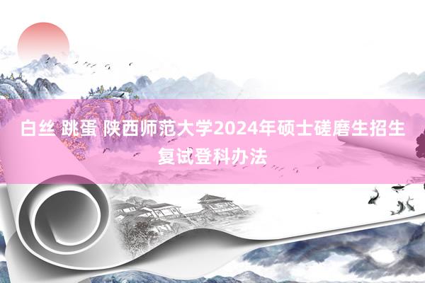 白丝 跳蛋 陕西师范大学2024年硕士磋磨生招生复试登科办法