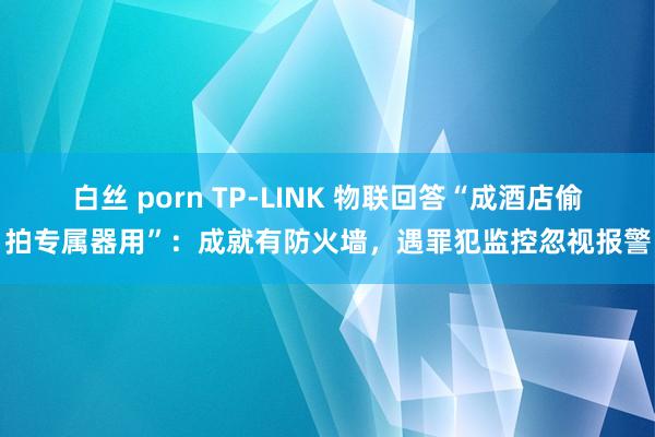 白丝 porn TP-LINK 物联回答“成酒店偷拍专属器用”：成就有防火墙，遇罪犯监控忽视报警