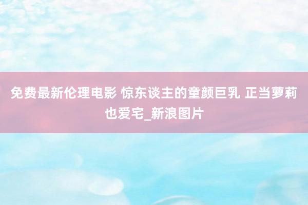 免费最新伦理电影 惊东谈主的童颜巨乳 正当萝莉也爱宅_新浪图片