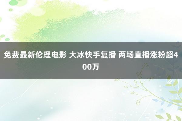 免费最新伦理电影 大冰快手复播 两场直播涨粉超400万