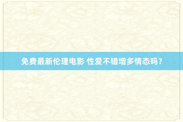 免费最新伦理电影 性爱不错增多情态吗？