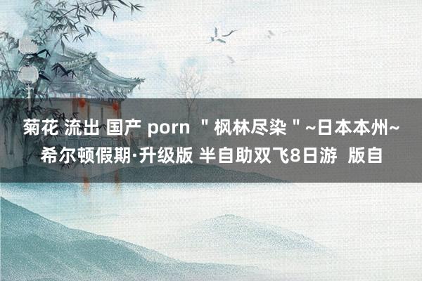 菊花 流出 国产 porn ＂枫林尽染＂~日本本州~希尔顿假期·升级版 半自助双飞8日游  版自