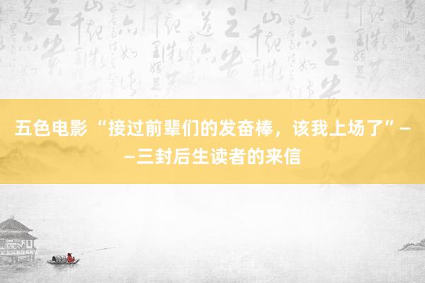 五色电影 “接过前辈们的发奋棒，该我上场了”——三封后生读者的来信