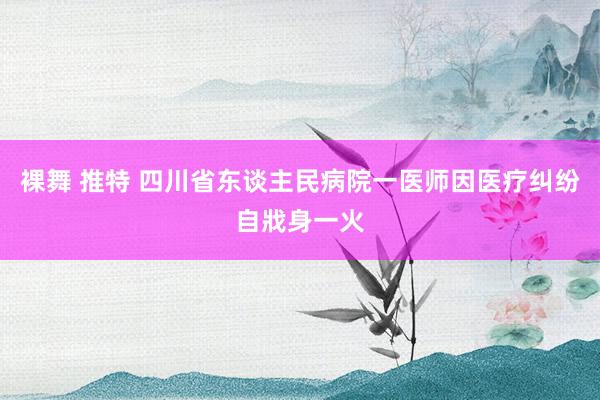 裸舞 推特 四川省东谈主民病院一医师因医疗纠纷自戕身一火