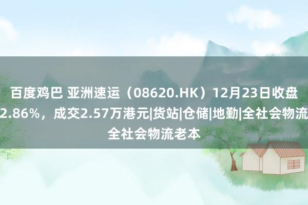 百度鸡巴 亚洲速运（08620.HK）12月23日收盘高涨2.86%，成交2.57万港元|货站|仓储|地勤|全社会物流老本