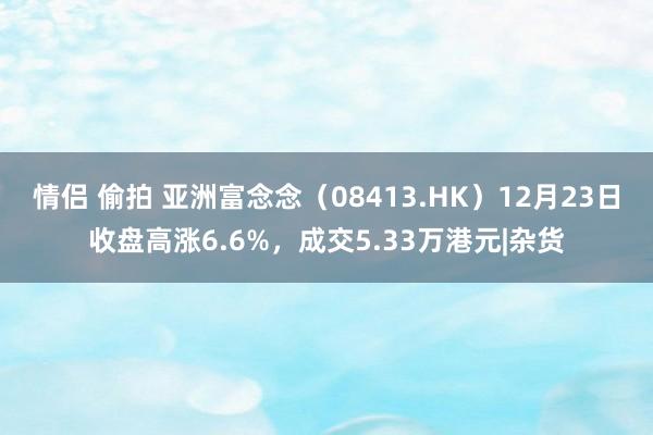 情侣 偷拍 亚洲富念念（08413.HK）12月23日收盘高涨6.6%，成交5.33万港元|杂货