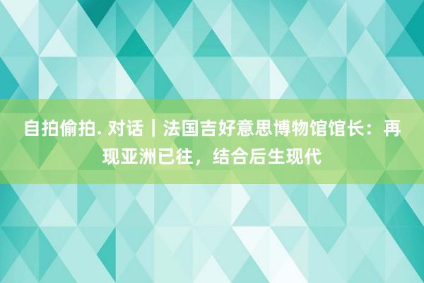 自拍偷拍. 对话｜法国吉好意思博物馆馆长：再现亚洲已往，结合后生现代