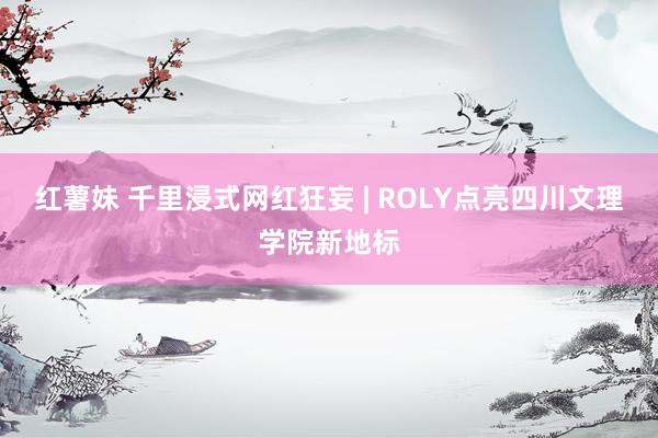 红薯妹 千里浸式网红狂妄 | ROLY点亮四川文理学院新地标