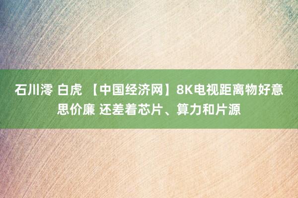 石川澪 白虎 【中国经济网】8K电视距离物好意思价廉 还差着芯片、算力和片源